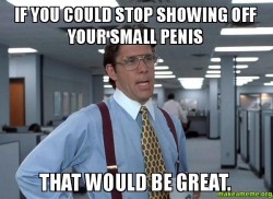 If you could stop showing off your small penis