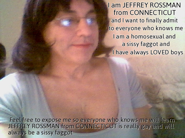  Please expose me as Jeffrey Rossman from Connecticut so I will always be known as a sissy faggot I am Jeffrey Rossman from Connecticut, known online as either sissyleah43 or as sissyleahrossman, and I  want people to know I am really a homosexual sissy