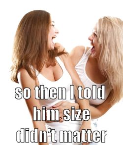She told you size didn’t matter and you believed it